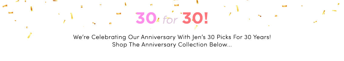 30 for 30: We're celebrating our anniversary with Jen's 30 picks for 30 years! Shop the anniversary collection below.